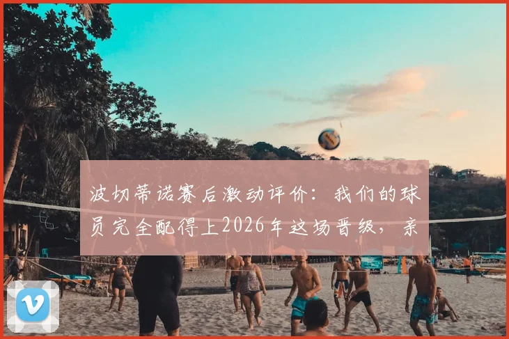 波切蒂诺赛后激动评价：我们的球员完全配得上2026年这场晋级，亲身经历太美妙