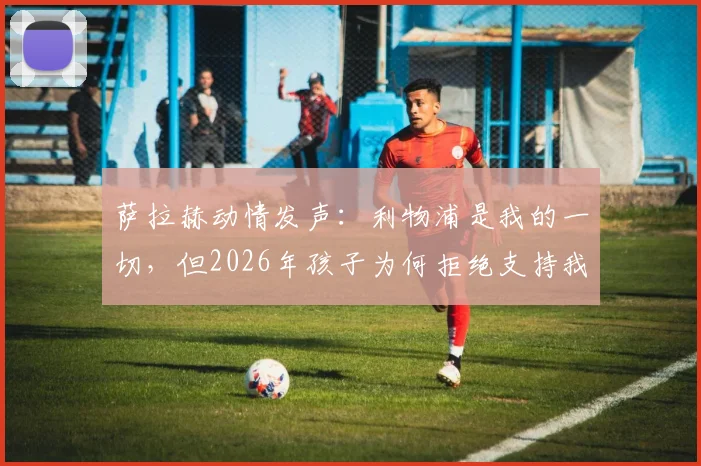 萨拉赫动情发声：利物浦是我的一切，但2026年孩子为何拒绝支持我的新东家？未来去向深度分析