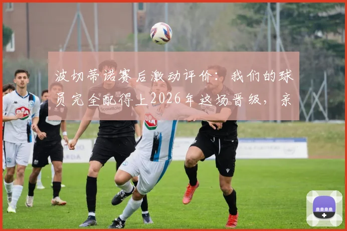 波切蒂诺赛后激动评价：我们的球员完全配得上2026年这场晋级，亲身经历太美妙