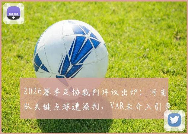 2026赛季足协裁判评议出炉:河南队关键点球遭漏判,VAR未介入引争议,完整评议报告解读
