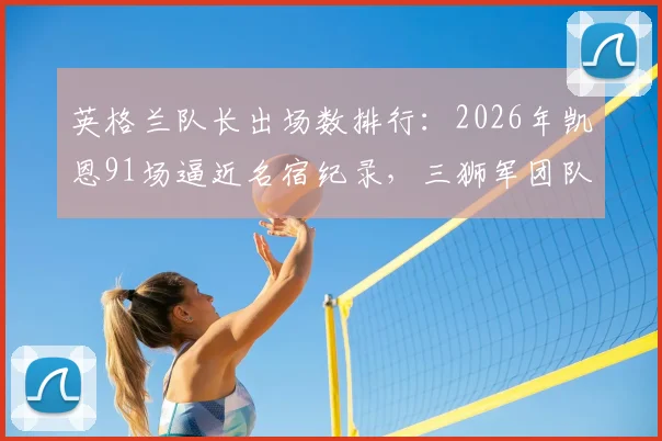 英格兰队长出场数排行:2026年凯恩91场逼近名宿纪录,三狮军团队史领袖数据全解析,深度剖析队长传承意义