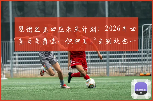 恩德里克回应未来计划:2026年回皇马是首选,但坦言“去别处也一样”背后有何深意?最新进展解读