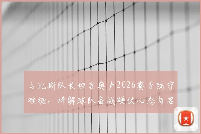 古比斯队长坦言奥卢2026赛季防守难缠,详解球队备战硬仗心态与客场应对策略