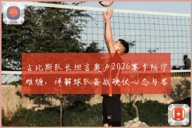古比斯队长坦言奥卢2026赛季防守难缠，详解球队备战硬仗心态与客场应对策略