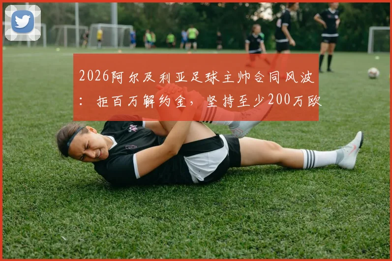 2026阿尔及利亚足球主帅合同风波:拒百万解约金,坚持至少200万欧赔偿,国家队帅位去向引关注