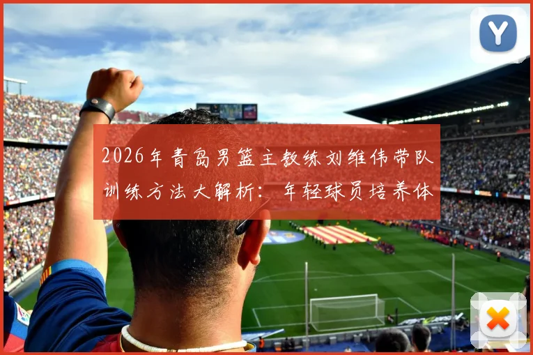 2026年青岛男篮主教练刘维伟带队训练方法大解析：年轻球员培养体系与训练营报名指南