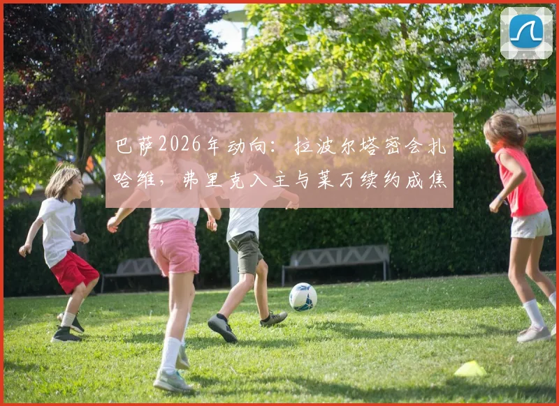 巴萨2026年动向:拉波尔塔密会扎哈维,弗里克入主与莱万续约成焦点议题