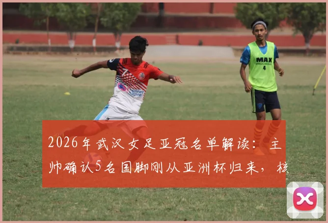 2026年武汉女足亚冠名单解读：主帅确认5名国脚刚从亚洲杯归来，核心陈晨因伤无缘关键战