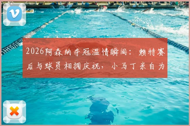 2026阿森纳夺冠温情瞬间:赖特赛后与球员相拥庆祝,小马丁亲自为他挂上冠军奖牌(附高清图片与感人细节)