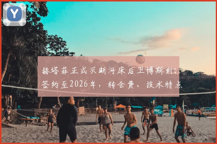 赫塔菲正式买断河床后卫博斯利:签约至2026年,转会费、技术特点及对西甲格局影响分析