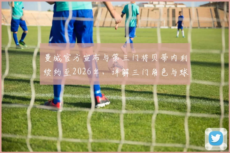 曼城官方宣布与第三门将贝蒂内利续约至2026年，详解三门角色与球队门将配置现状