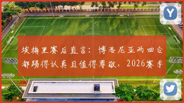 埃梅里赛后直言:博洛尼亚两回合都踢得认真且值得尊敬,2026赛季欧战表现深度解读