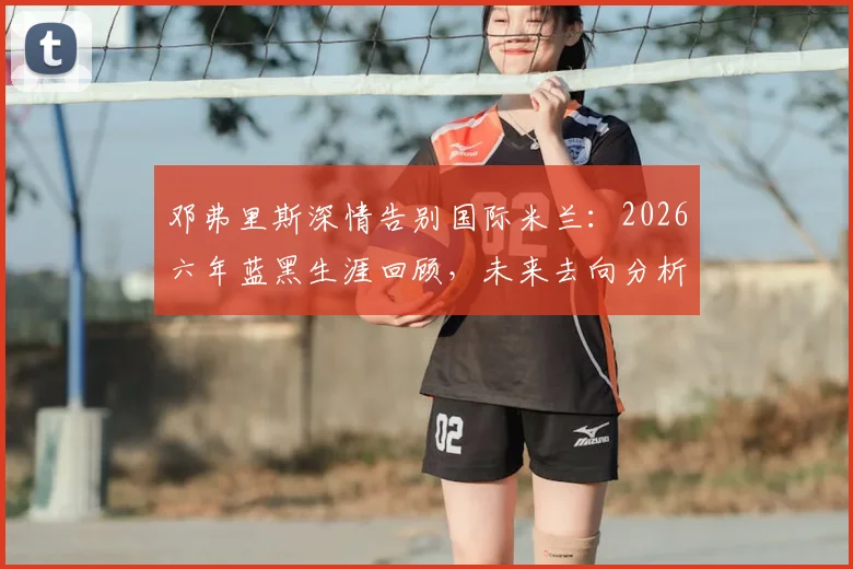邓弗里斯深情告别国际米兰：2026六年蓝黑生涯回顾，未来去向分析与高光时刻全记录