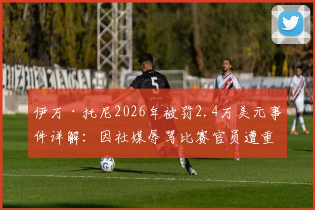伊万·托尼2026年被罚2.4万美元事件详解：因社媒辱骂比赛官员遭重罚，球员不当言行处罚案例分析