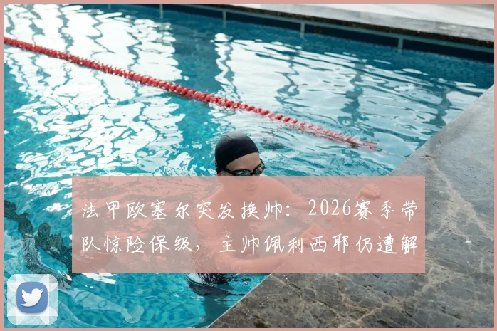 法甲欧塞尔突发换帅：2026赛季带队惊险保级，主帅佩利西耶仍遭解雇内幕解析